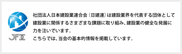 社団法人日本建設業連合会（日建連）は建設業界を代表する団体として建設業に関係するさまざまな課題に取り組み、建設業の健全な発展に力を注いでいます。こちらでは、当会の基本的情報を掲載しています。 