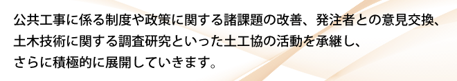 公共工事に係る制度や政策に関する諸課題の改善、発注者との意見交換、土木技術に関する調査研究といった土工協の活動を承継し、さらに積極的に展開していきます。