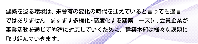 建築を巡る環境は、未曾有の変化の時代を迎えていると言っても過言ではありません。ますます多様化・高度化する建築ニーズに、会員企業が事業活動を通じて的確に対応していくために、建築本部は様々な課題に取り組んでいきます。