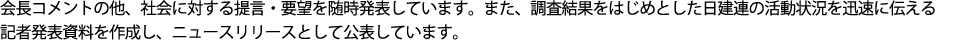 社会へ対し、積極的に提言・要望を行い、社会的に関心の高い事について、「会長コメント」として、当会の考え方を随時発表しています。
また、調査結果をはじめとした日建連の活動状況を迅速に伝える記者発表資料等を公表しています。