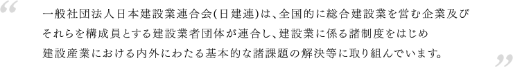 一般社団法人日本建設業連合会(日建連)は、全国的に総合建設業を営む企業及びそれらを構成員とする県施業者団体が連合し、建設業に係る諸制度をはじめ建設産業における内外にわたる基本的な諸課題の解決等に取り組んでいます。