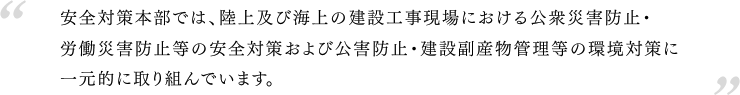 安全対策本部では、陸上及び海上の建設工事現場における公衆災害防止・労働災害防止等の安全対策および公害防止・建設副産物管理等の環境対策に一元的に取り組んでいます。