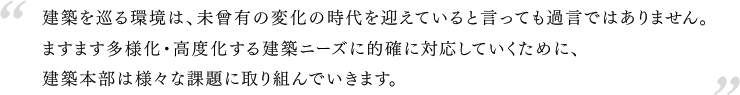 建築を巡る環境は、未曾有の変化の時代を迎えていると言っても過言ではありません。ますます多様化・高度化する建築ニーズに、会員企業が事業活動を通じて的確に対応していくために、建築本部は様々な課題に取り組んでいきます。