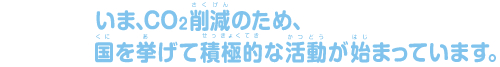 いま、CO2削減のため、国を挙げて積極的な活動が始まっています。