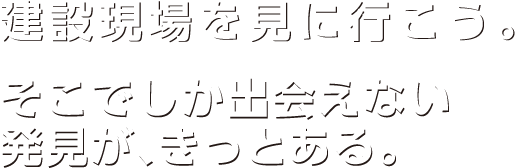 建設現場を見に行こう。そこでしか出会えない発見が、きっとある。