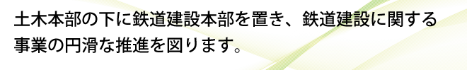 土木本部の下に鉄道建設本部を置き、鉄道建設に関する事業の円滑な推進を図ります。